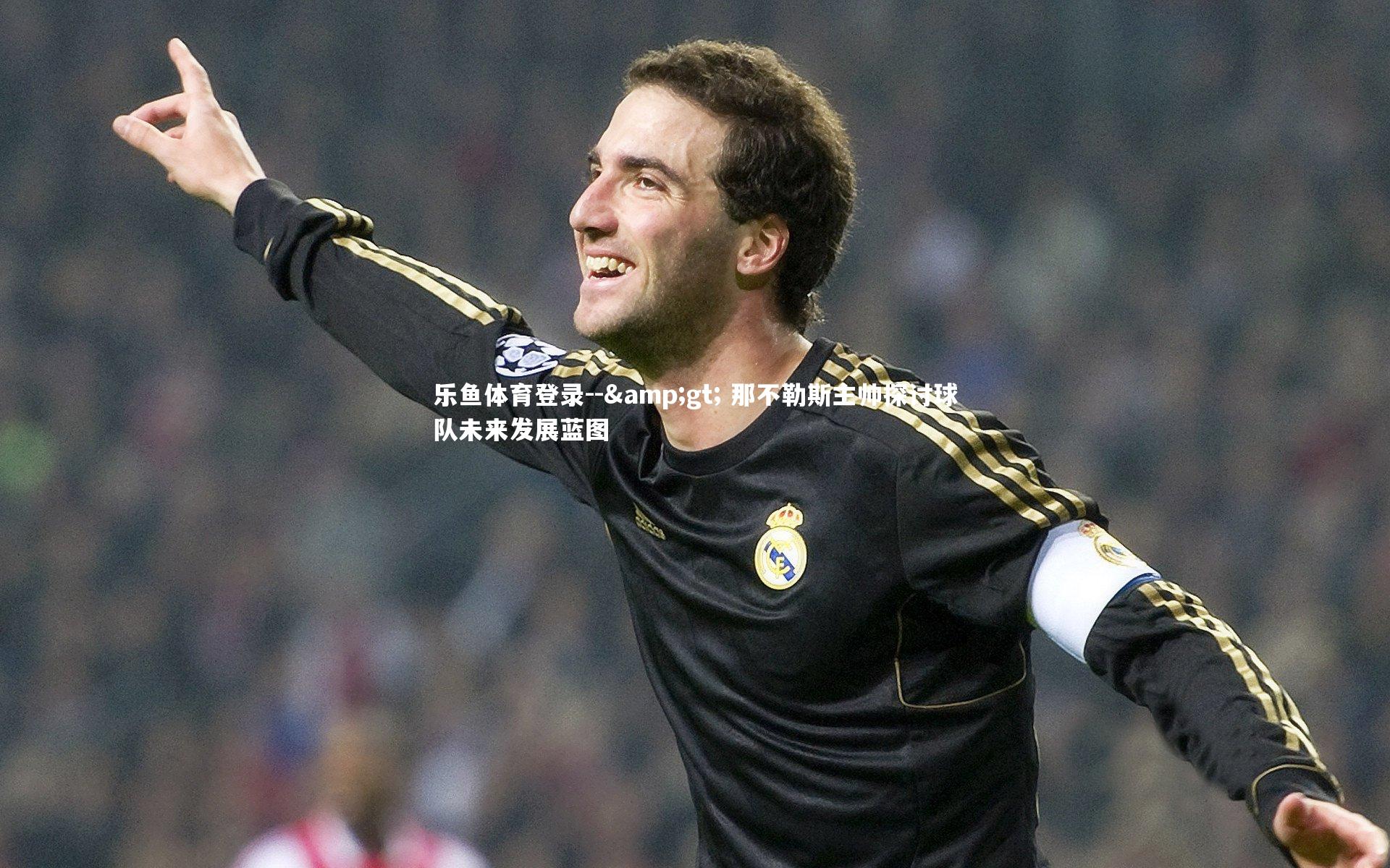 乐鱼体育登录--&gt; 那不勒斯主帅探讨球队未来发展蓝图
