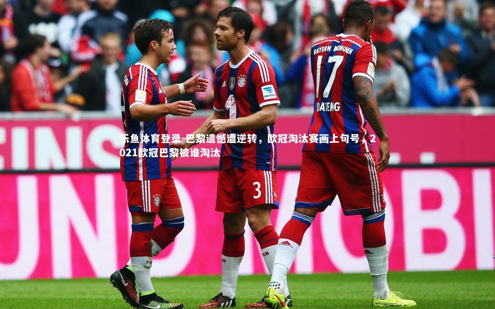 乐鱼体育登录-巴黎遗憾遭逆转，欧冠淘汰赛画上句号，2021欧冠巴黎被谁淘汰