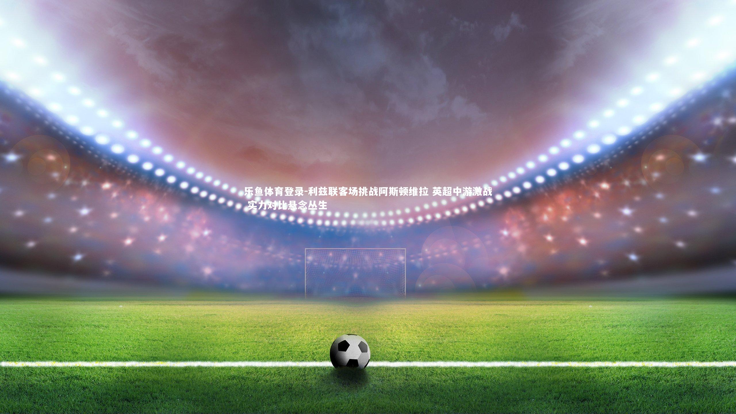 乐鱼体育登录-利兹联客场挑战阿斯顿维拉 英超中游激战 实力对比悬念丛生