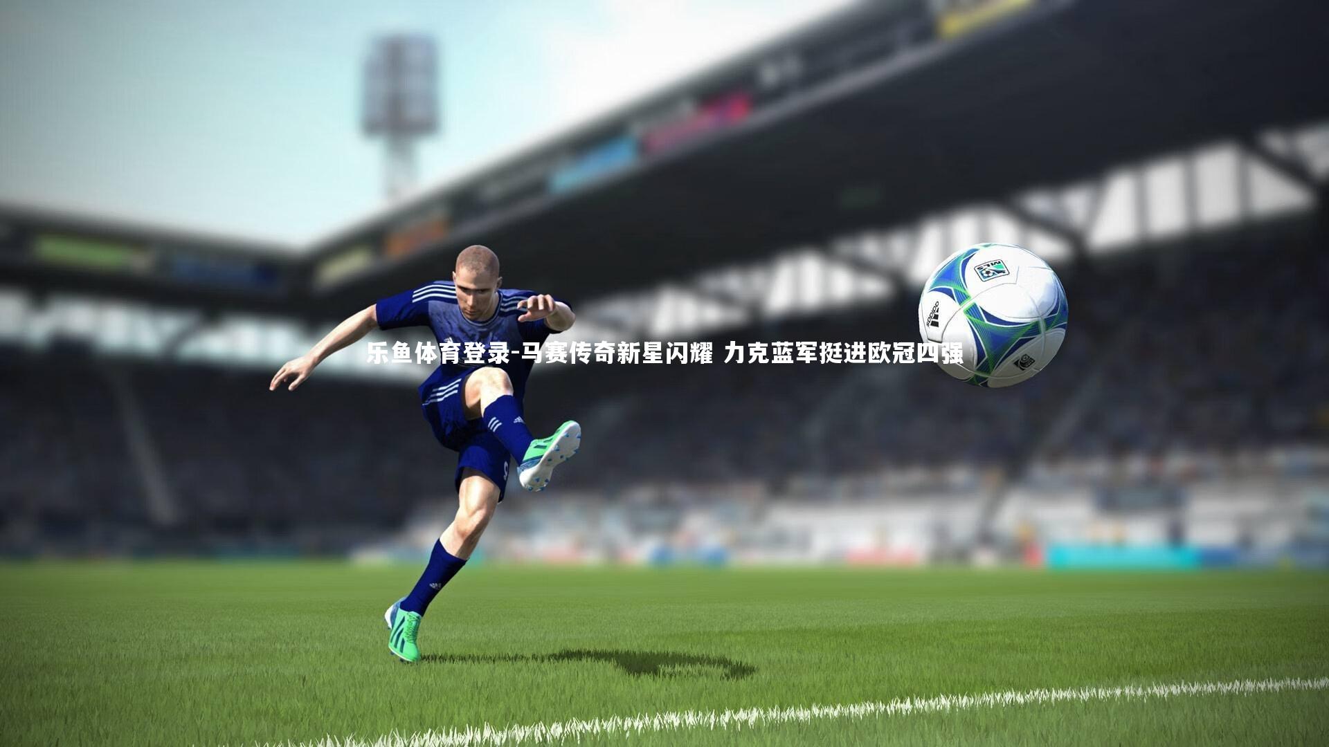 乐鱼体育登录-马赛传奇新星闪耀 力克蓝军挺进欧冠四强
